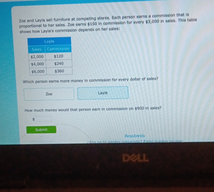 Zoe and Layla sell furniture at competing stores, Each person earns a commission that is 
proportional to her sales. Zoe earns $150 in commission for every $3,000 in sales. This table 
shows how Layla's commission depends on her sales: 
Which person earns more money in commission for every dollar of sales? 
Zoe Layla 
How much money would that person earn in commission on $900 in sales? 
Submit 
Resolverio 
ún no te sientes prenarado? Estos nueden avudar:
