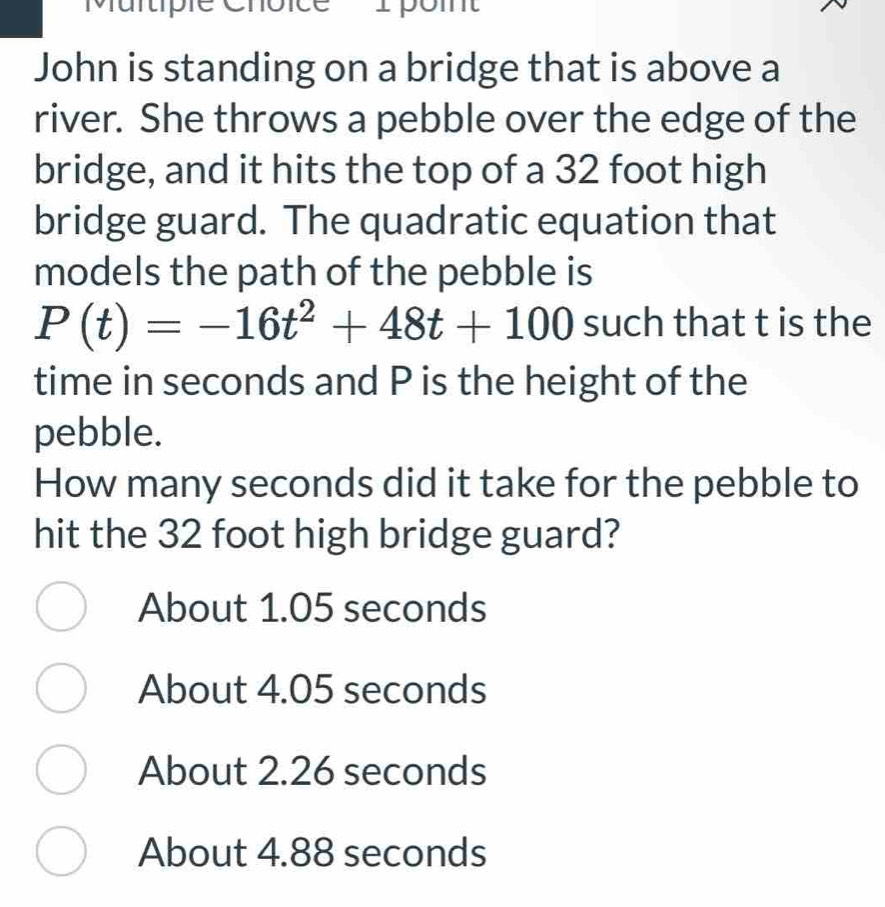 Murtipie en
John is standing on a bridge that is above a
river. She throws a pebble over the edge of the
bridge, and it hits the top of a 32 foot high
bridge guard. The quadratic equation that
models the path of the pebble is
P(t)=-16t^2+48t+100 such that t is the
time in seconds and P is the height of the
pebble.
How many seconds did it take for the pebble to
hit the 32 foot high bridge guard?
About 1.05 seconds
About 4.05 seconds
About 2.26 seconds
About 4.88 seconds