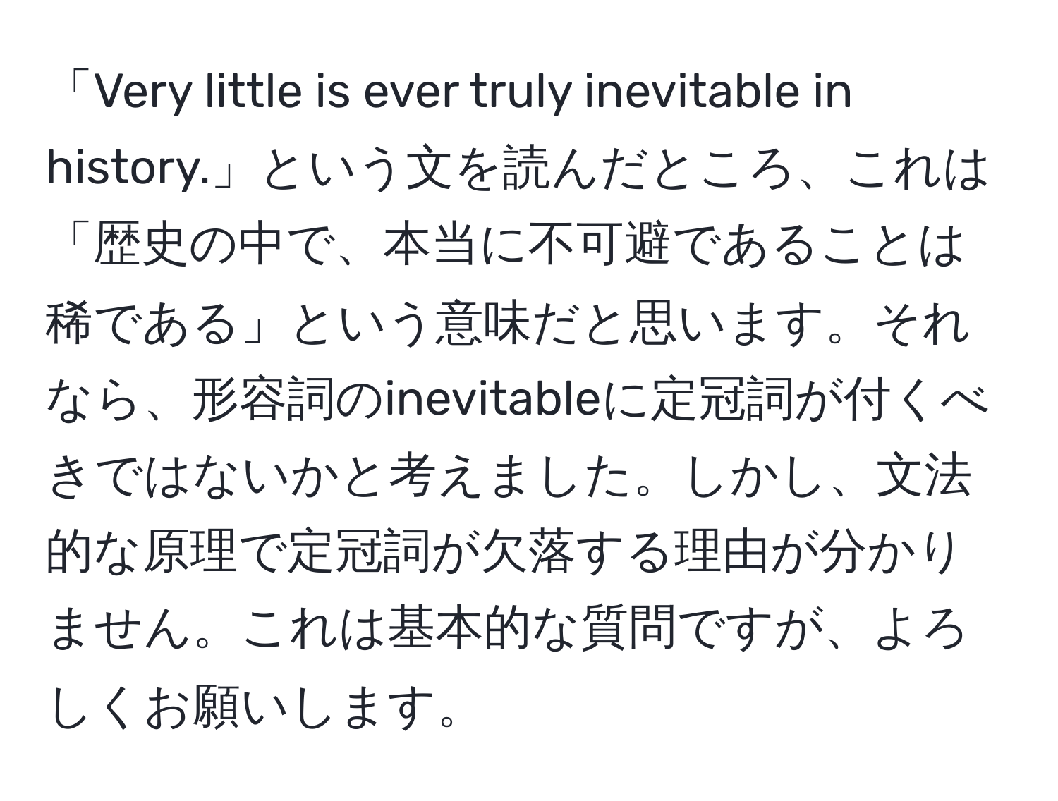 「Very little is ever truly inevitable in history.」という文を読んだところ、これは「歴史の中で、本当に不可避であることは稀である」という意味だと思います。それなら、形容詞のinevitableに定冠詞が付くべきではないかと考えました。しかし、文法的な原理で定冠詞が欠落する理由が分かりません。これは基本的な質問ですが、よろしくお願いします。