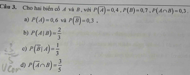 Cho hai biến cố A và B , với P(overline A)=0,4, P(B)=0,7, P(A∩ B)=0,3.
a) P(A)=0,6 và P(overline B)=0,3.
b) P(A|B)= 2/3 
c) P(overline B|A)= 1/3 
d) P(overline A∩ B)= 3/5 