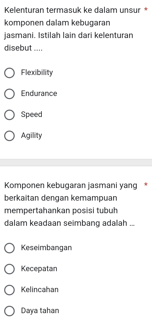 Kelenturan termasuk ke dalam unsur *
komponen dalam kebugaran
jasmani. Istilah lain dari kelenturan
disebut ....
Flexibility
Endurance
Speed
Agility
Komponen kebugaran jasmani yang *
berkaitan dengan kemampuan
mempertahankan posisi tubuh
dalam keadaan seimbang adalah ...
Keseimbangan
Kecepatan
Kelincahan
Daya tahan