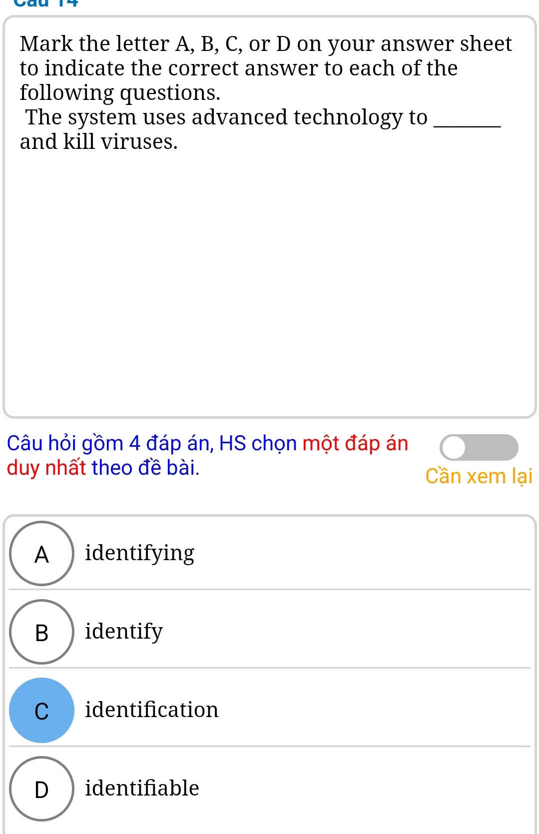 Cau
Mark the letter A, B, C, or D on your answer sheet
to indicate the correct answer to each of the
following questions.
The system uses advanced technology to_
and kill viruses.
Câu hỏi gồm 4 đáp án, HS chọn một đáp án
duy nhất theo đề bài.
Cần xem lại
A )identifying
B ) identify
C identification
D ) identifiable