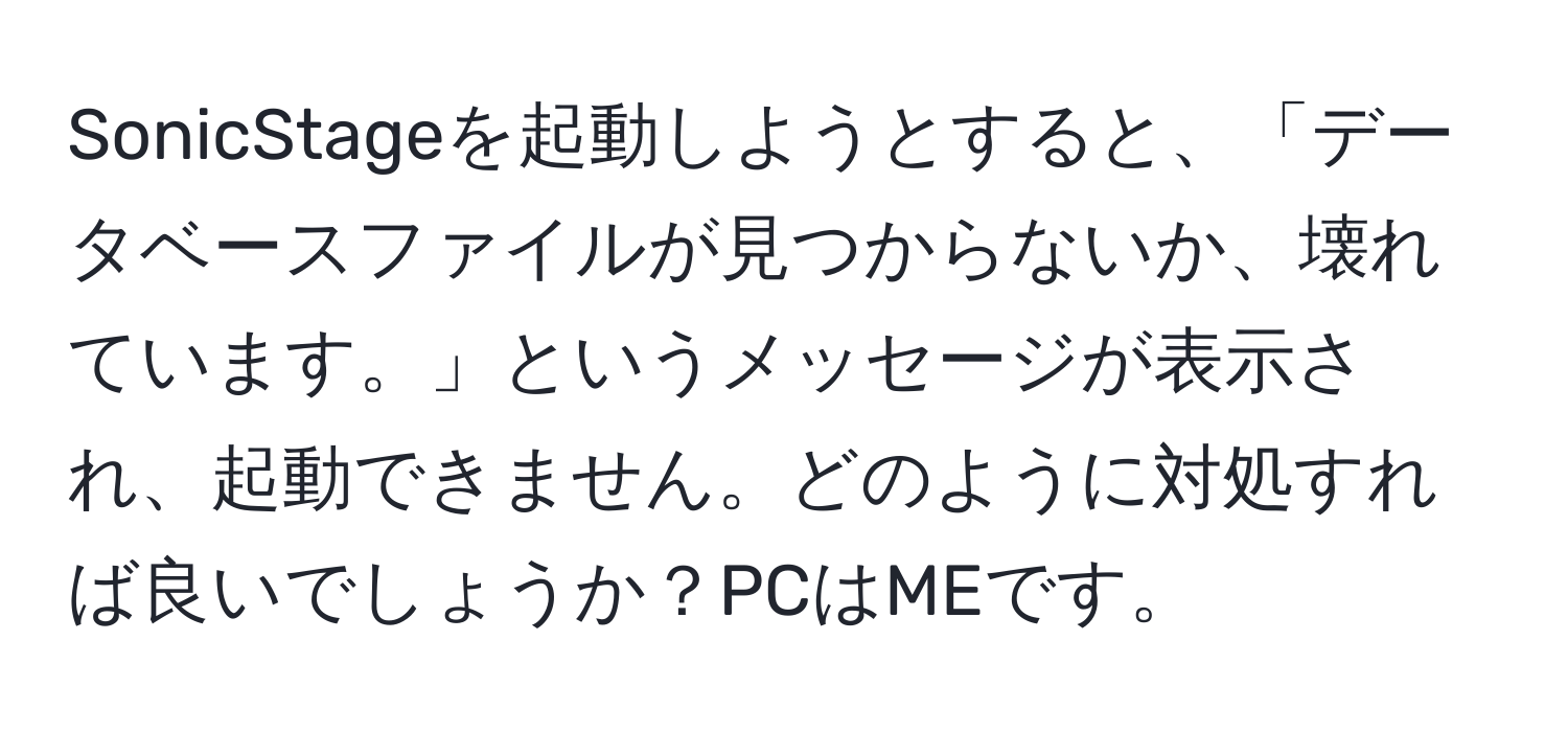 SonicStageを起動しようとすると、「データベースファイルが見つからないか、壊れています。」というメッセージが表示され、起動できません。どのように対処すれば良いでしょうか？PCはMEです。