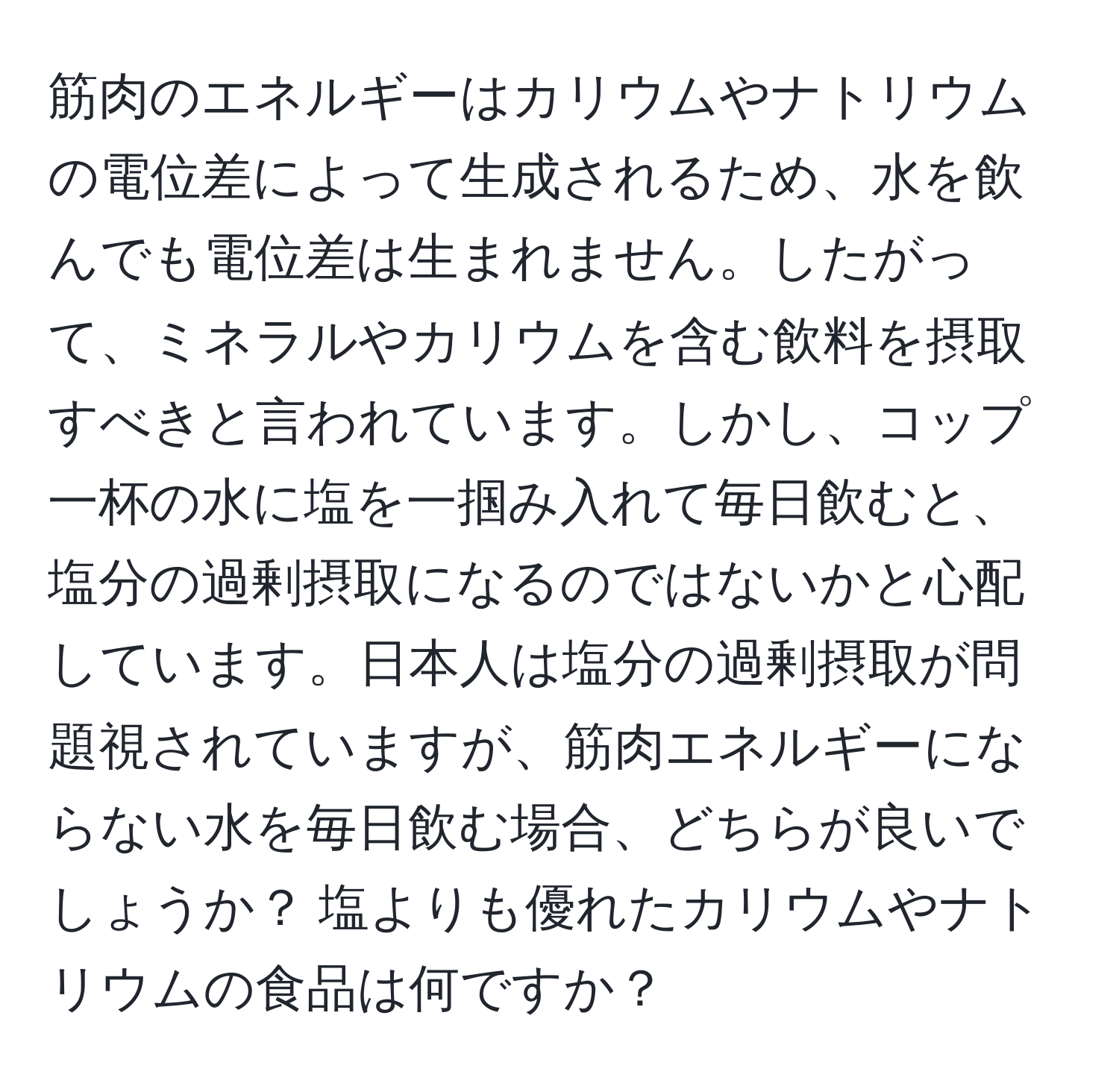 筋肉のエネルギーはカリウムやナトリウムの電位差によって生成されるため、水を飲んでも電位差は生まれません。したがって、ミネラルやカリウムを含む飲料を摂取すべきと言われています。しかし、コップ一杯の水に塩を一掴み入れて毎日飲むと、塩分の過剰摂取になるのではないかと心配しています。日本人は塩分の過剰摂取が問題視されていますが、筋肉エネルギーにならない水を毎日飲む場合、どちらが良いでしょうか？ 塩よりも優れたカリウムやナトリウムの食品は何ですか？