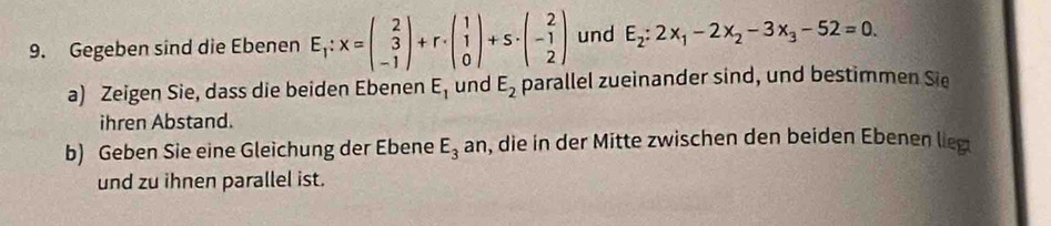 Gegeben sind die Ebenen E_1:x=beginpmatrix 2 3 -1endpmatrix +r· beginpmatrix 1 1 0endpmatrix +s· beginpmatrix 2 -1 2endpmatrix und E_2:2x_1-2x_2-3x_3-52=0. 
a) Zeigen Sie, dass die beiden Ebenen E_1 und E_2 parallel zueinander sind, und bestimmen Sie 
ihren Abstand. 
b) Geben Sie eine Gleichung der Ebene E_3a n, die in der Mitte zwischen den beiden Ebenen lieg 
und zu ihnen parallel ist.