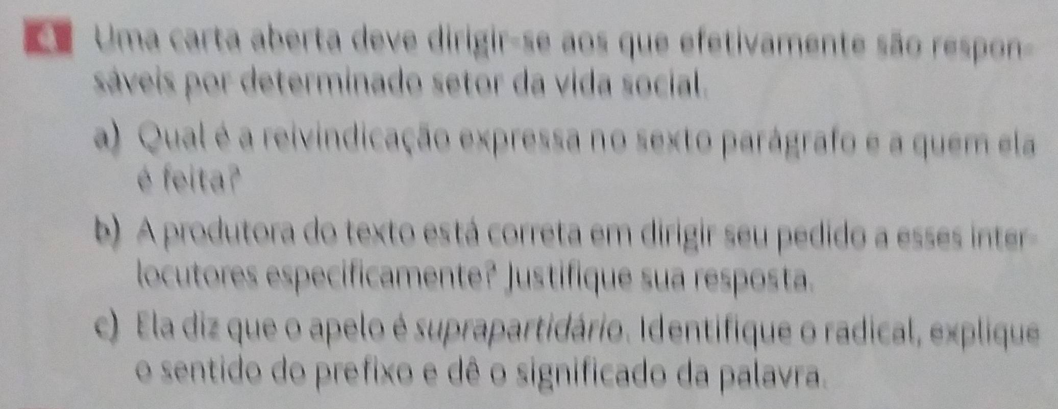 Uma carta aberta deve dirigir-se aos que efetivamente são respon 
sáveis por determinado setor da vida social. 
a) Qual é a reivindicação expressa no sexto parágrafo e a quem ela 
é feita? 
b) A produtora do texto está correta em dirigir seu pedido a esses inter 
locutores especificamente? Justifique sua resposta. 
c) Ela diz que o apelo é suprapartidário. Identifique o radical, explique 
o sentido do prefixo e dê o significado da palavra.