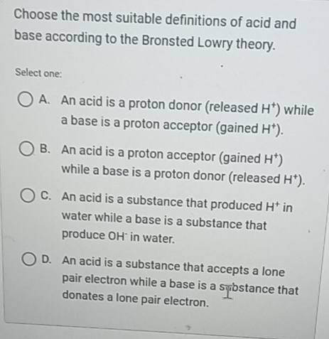 Choose the most suitable definitions of acid and
base according to the Bronsted Lowry theory.
Select one:
A. An acid is a proton donor (released H^+) while
a base is a proton acceptor (gained H^+).
B. An acid is a proton acceptor (gained H^+)
while a base is a proton donor (released H^+).
C. An acid is a substance that produced H^+ in
water while a base is a substance that
produce OH in water.
D. An acid is a substance that accepts a lone
pair electron while a base is a sybstance that
donates a lone pair electron.