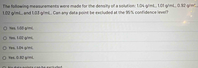 The following measurements were made for the density of a solution: 1.04 g/mL, 1. 01g/mL, 0.92g/m^3.
1.02 g/mL, and 1.03 g/mL. Can any data point be excluded at the 95% confidence level?
Yes, 1.03 g/mL
Yes, 1.02 g/mL
Yes, 1.04 g/mL
Yes, 0.92 g/mL
n s c a n b e exc lu d e d .