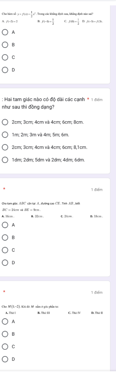 Cho hàm sở y=f(x)= 1/2 x^2. Trong các khẳng định sau, khẳng định nảo sai?
A. f(-2)=2 B. f(-1)= 1/2  C. f(0)= 1/2  D. f(-3)=f(3). 
A
B
C
D
: Hai tam giác nào có độ dài các cạnh * 1 điểm
như sau thì đồng dạng?
2cm; 3cm; 4cm và 4cm; 6cm; 8cm.
1m; 2m; 3m và 4m; 5m; 6m.
2cm; 3cm; 4cm và 4cm; 6cm; 8, 1cm.
1dm; 2dm; 5dm và 2dm; 4dm; 6dm.
1 điểm
Cho tam giác ABC cân tại A , đường cao CE . Tính AB , biết
BC=24cmvb BE=9cm.
A. 16cm. B. 32cm. C. 24cm. D. 18cm.
A
B
C
D
1 điểm
Cho M(1;-2) Khi đó M. nằm ở gốc phần tự:
A. Thứ I B. Thứ III C. ThirIV D. Thứ II
A
B
C
D