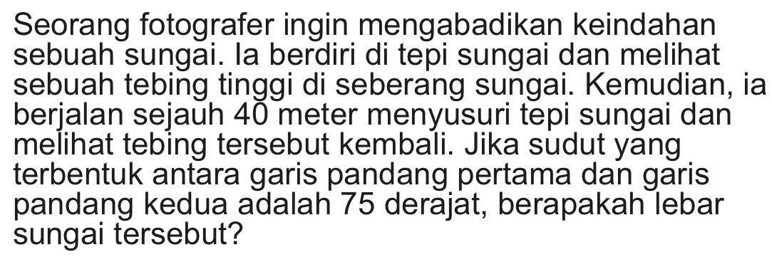 Seorang fotografer ingin mengabadikan keindahan 
sebuah sungai. la berdiri di tepi sungai dan melihat 
sebuah tebing tinggi di seberang sungai. Kemudian, ia 
berjalan sejauh 40 meter menyusuri tepi sungai dan 
melihat tebing tersebut kembali. Jika sudut yang 
terbentuk antara garis pandang pertama dan garis 
pandang kedua adalah 75 derajat, berapakah lebar 
sungai tersebut?