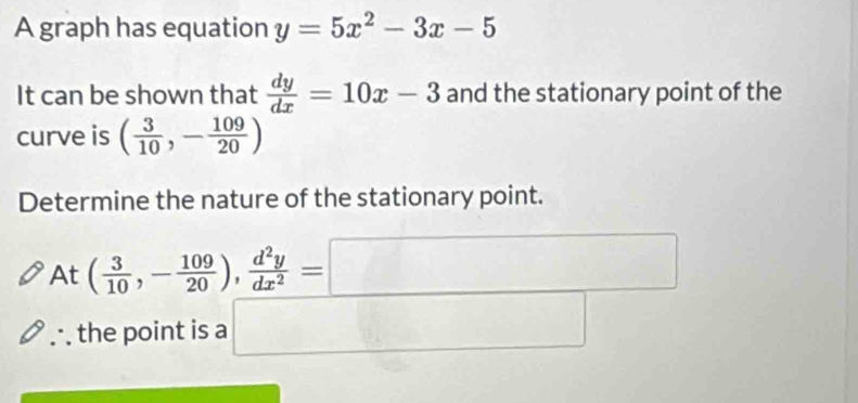 A graph has equation y=5x^2-3x-5
It can be shown that  dy/dx =10x-3 and the stationary point of the 
curve is ( 3/10 ,- 109/20 )
Determine the nature of the stationary point.
At( 3/10 ,- 109/20 ),  d^2y/dx^2 =□
∴the point is a □