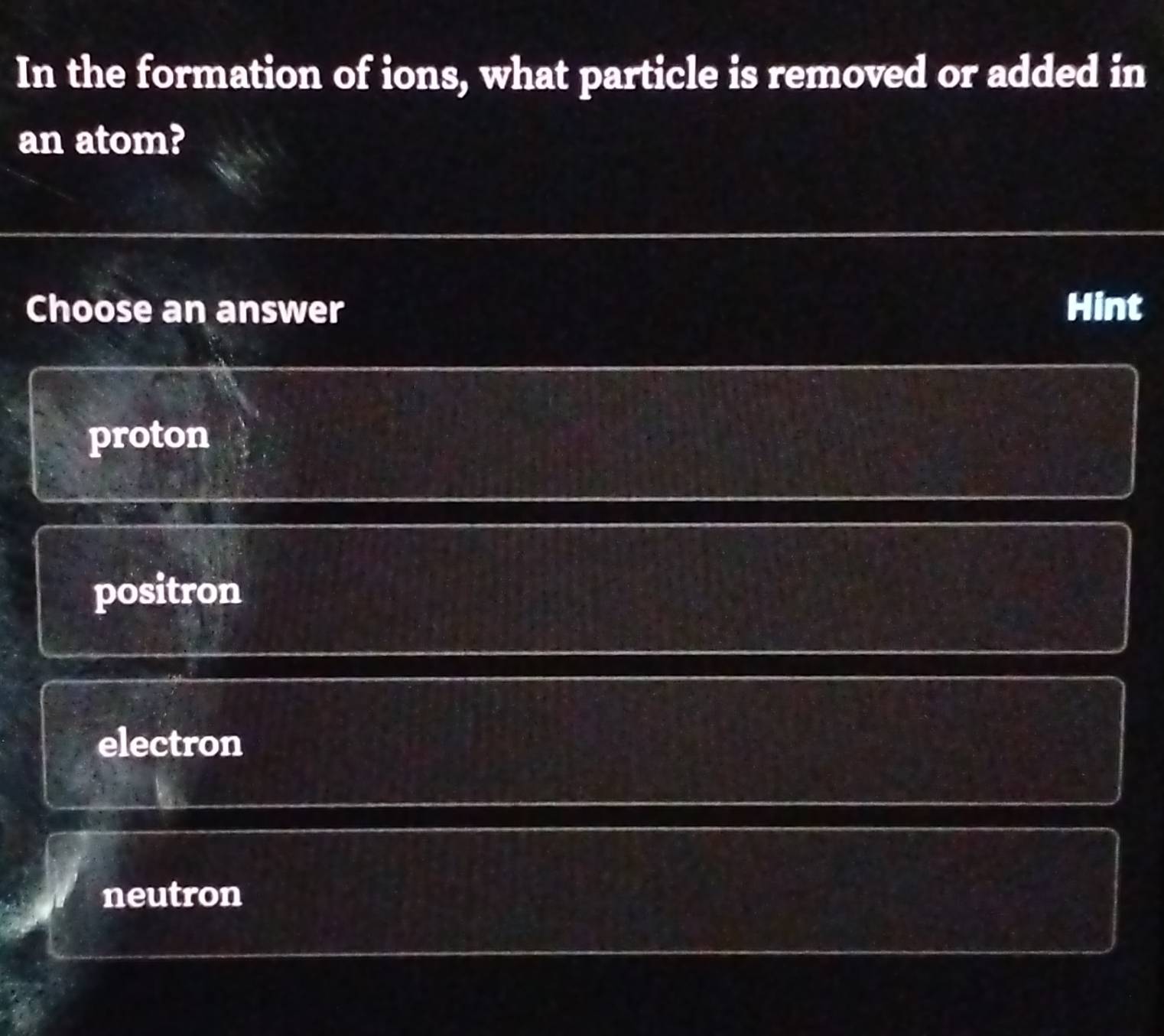 In the formation of ions, what particle is removed or added in
an atom?
Choose an answer Hint
proton
positron
electron
neutron