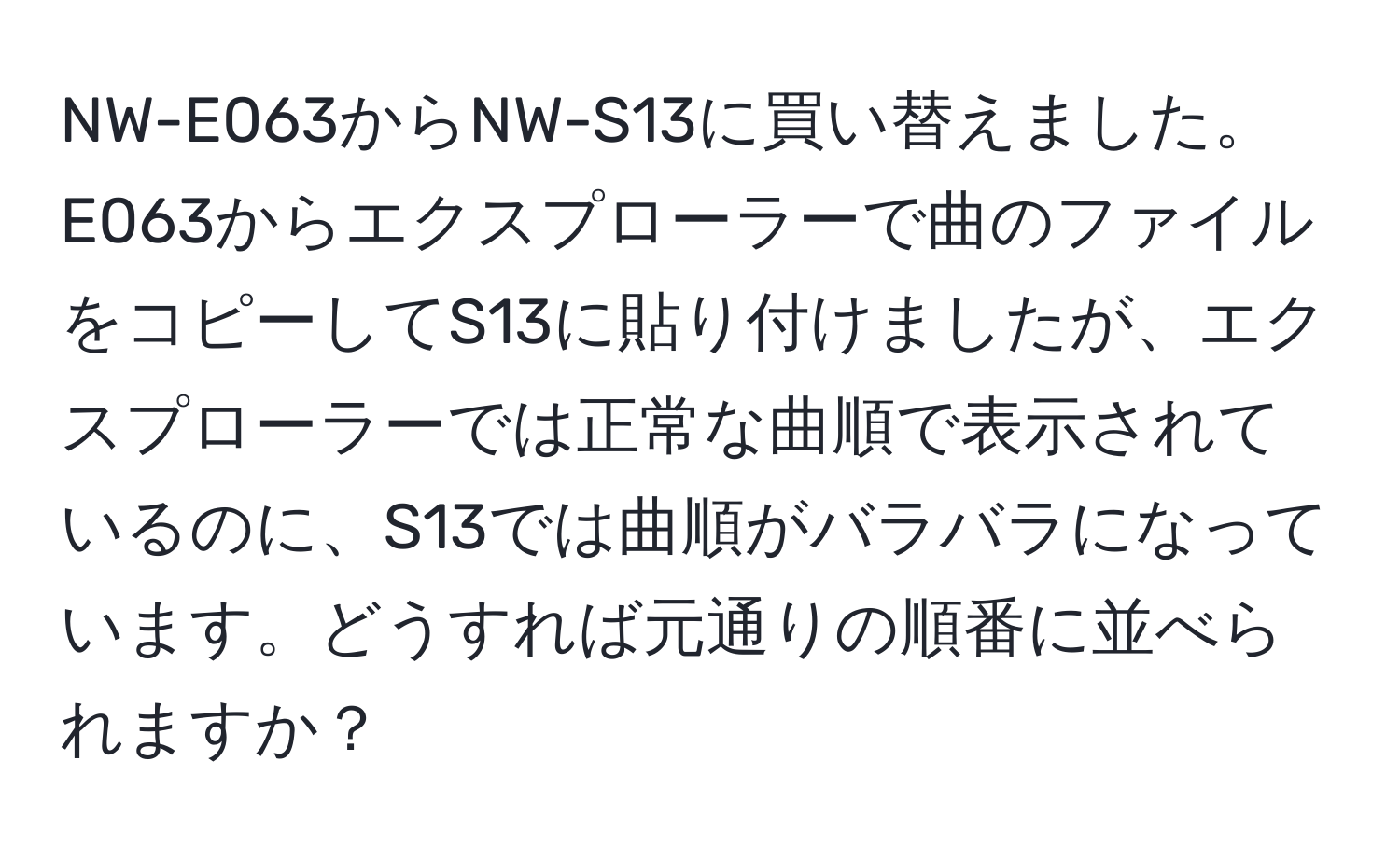 NW-E063からNW-S13に買い替えました。E063からエクスプローラーで曲のファイルをコピーしてS13に貼り付けましたが、エクスプローラーでは正常な曲順で表示されているのに、S13では曲順がバラバラになっています。どうすれば元通りの順番に並べられますか？