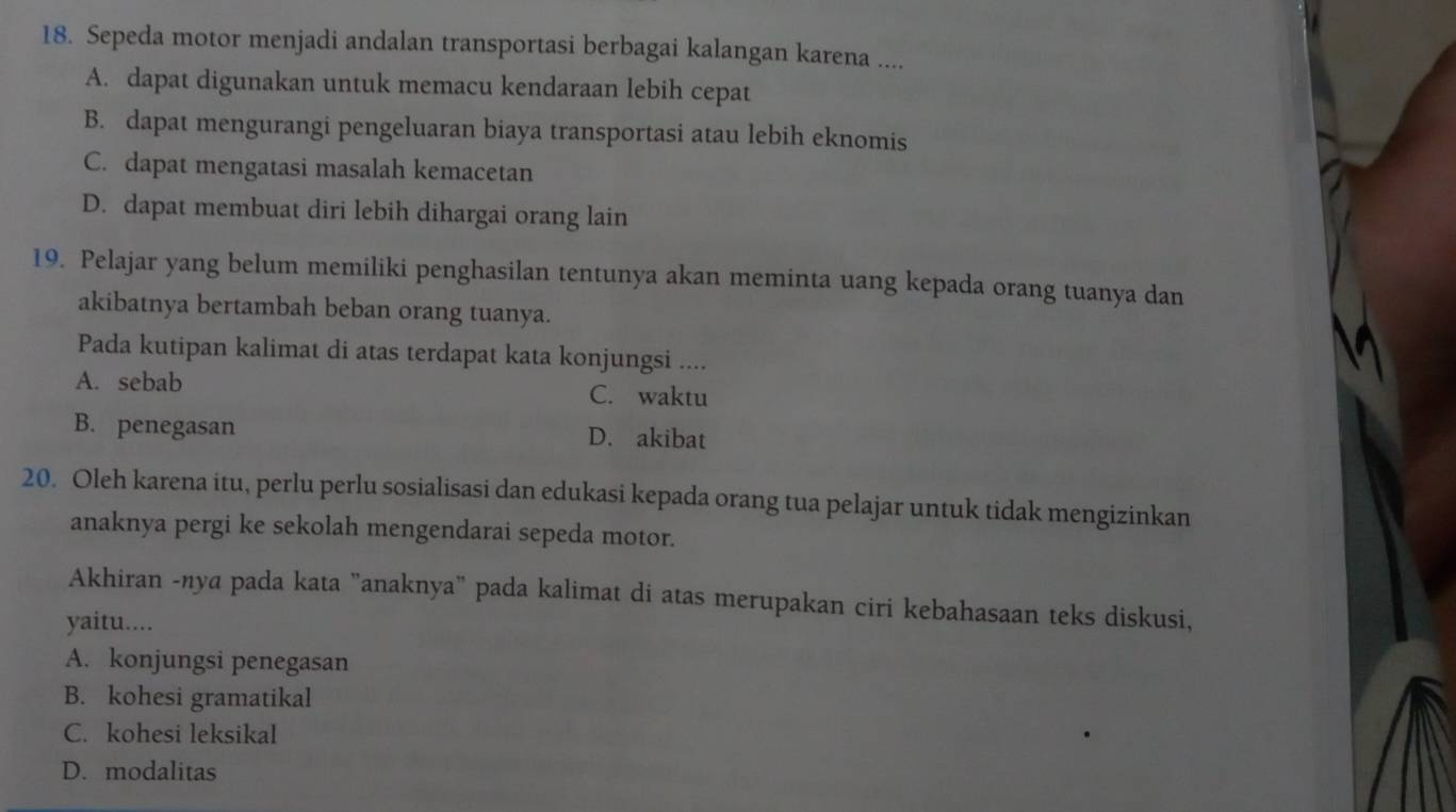 Sepeda motor menjadi andalan transportasi berbagai kalangan karena ....
A. dapat digunakan untuk memacu kendaraan lebih cepat
B. dapat mengurangi pengeluaran biaya transportasi atau lebih eknomis
C. dapat mengatasi masalah kemacetan
D. dapat membuat diri lebih dihargai orang lain
19. Pelajar yang belum memiliki penghasilan tentunya akan meminta uang kepada orang tuanya dan
akibatnya bertambah beban orang tuanya.
Pada kutipan kalimat di atas terdapat kata konjungsi ....
A. sebab C. waktu
B. penegasan D. akibat
20. Oleh karena itu, perlu perlu sosialisasi dan edukasi kepada orang tua pelajar untuk tidak mengizinkan
anaknya pergi ke sekolah mengendarai sepeda motor.
Akhiran -nya pada kata "anaknya" pada kalimat di atas merupakan ciri kebahasaan teks diskusi,
yaitu....
A. konjungsi penegasan
B. kohesi gramatikal
C. kohesi leksikal
D. modalitas