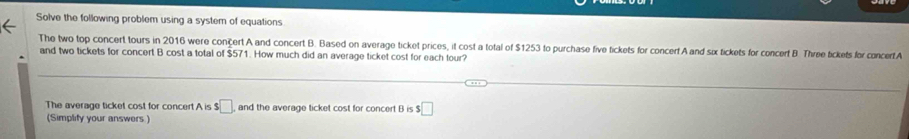 Solve the following problem using a system of equations 
The two top concert tours in 2016 were concert A and concert B. Based on average ticket prices, it cost a total of $1253 to purchase five tickets for concerf A and six tickets for concert B. Three tickets for concertA 
and two tickets for concert B cost a total of $571. How much did an average ticket cost for each tour? 
The average ticket cost for concert A is $□. and the average ticket cost for concert B is $ :□
(Simplify your answers.)