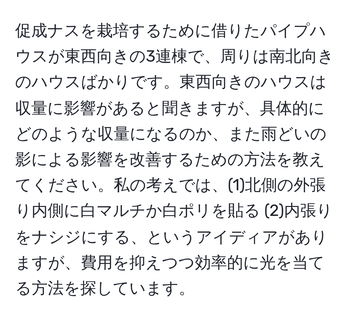 促成ナスを栽培するために借りたパイプハウスが東西向きの3連棟で、周りは南北向きのハウスばかりです。東西向きのハウスは収量に影響があると聞きますが、具体的にどのような収量になるのか、また雨どいの影による影響を改善するための方法を教えてください。私の考えでは、(1)北側の外張り内側に白マルチか白ポリを貼る (2)内張りをナシジにする、というアイディアがありますが、費用を抑えつつ効率的に光を当てる方法を探しています。