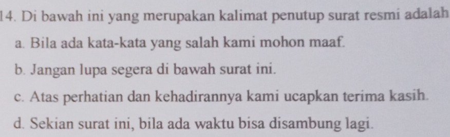 Di bawah ini yang merupakan kalimat penutup surat resmi adalah
a. Bila ada kata-kata yang salah kami mohon maaf.
b. Jangan lupa segera di bawah surat ini.
c. Atas perhatian dan kehadirannya kami ucapkan terima kasih.
d. Sekian surat ini, bila ada waktu bisa disambung lagi.