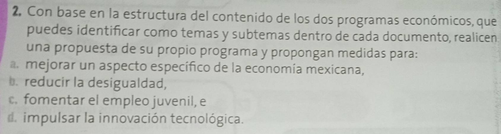 Con base en la estructura del contenido de los dos programas económicos, que 
puedes identificar como temas y subtemas dentro de cada documento, realicen 
una propuesta de su propio programa y propongan medidas para: 
a. mejorar un aspecto específico de la economía mexicana, 
b. reducir la desigualdad, 
c. fomentar el empleo juvenil, e 
d impulsar la innovación tecnológica.