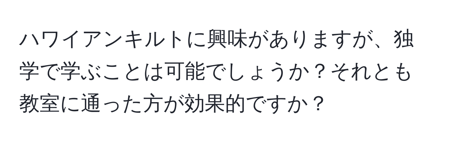 ハワイアンキルトに興味がありますが、独学で学ぶことは可能でしょうか？それとも教室に通った方が効果的ですか？