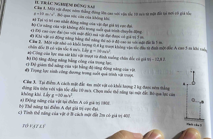 TRÁC NGHIỆM ĐÚNG SAI
Câu 1. Một vật được ném thẳng đứng lên cao với vận tốc 10 m/s từ mặt đất tại nơi có giá tốc
g=10m/s^2. Bỏ qua sức cản của không khí.
a) Tại vị trí cao nhất động năng của vật đạt giá trị cực đại.
b) Cơ năng của vật không đổi trong suốt quá trình chuyển động.
c) Độ cao cực đại (so với mặt đất) mà vật đạt được có giá trị 5 m.
d) Khi vật có động năng bằng thể năng thì nó ở độ cao so với mặt đất là 5 m.
Câu 2. Một vật nhỏ có khối lượng 0,4 kg trượt không vận tốc đầu từ đỉnh một dốc A cao 5 m khi xuố
chân đốc B có vận tốc 6 m/s. Lấy g=10m/s^2.
a) Công của lực ma sát khi vật trượt từ đinh xuống chân dốc có giá trị − 12,8 J.
b) Độ tăng động năng bằng công của trọng lực.
c) Độ giảm thế năng của vật bằng độ tăng động năng của vật.
v
d) Trọng lực sinh công dương trong suốt quá trình vật trượt.
A
Câu 3. Tại điểm A cách mặt đất 4m một vật có khối lượng 2 kg được ném thẳng
đứng lên trên với vận tốc đầu 10 m/s. Chọn mốc thế năng tại mặt đất. Bỏ qua lực cản
không khí. Lấy g=10m/s^2.
a) Động năng của vật tại điểm A có giá trị 180J.
B
b) Thế năng tại điểm A đạt giá trị cực đại.
c) Tính thế năng của vật ở B cách mặt đất 2m có giá trị 40J.
tó vật lý
Hình cầu 3