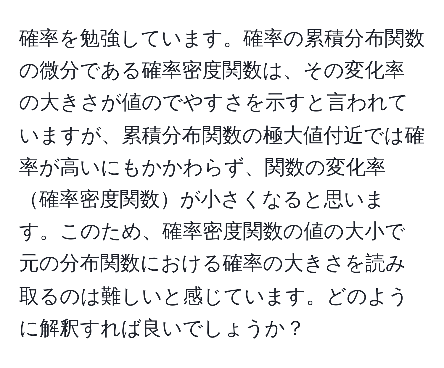 確率を勉強しています。確率の累積分布関数の微分である確率密度関数は、その変化率の大きさが値のでやすさを示すと言われていますが、累積分布関数の極大値付近では確率が高いにもかかわらず、関数の変化率確率密度関数が小さくなると思います。このため、確率密度関数の値の大小で元の分布関数における確率の大きさを読み取るのは難しいと感じています。どのように解釈すれば良いでしょうか？