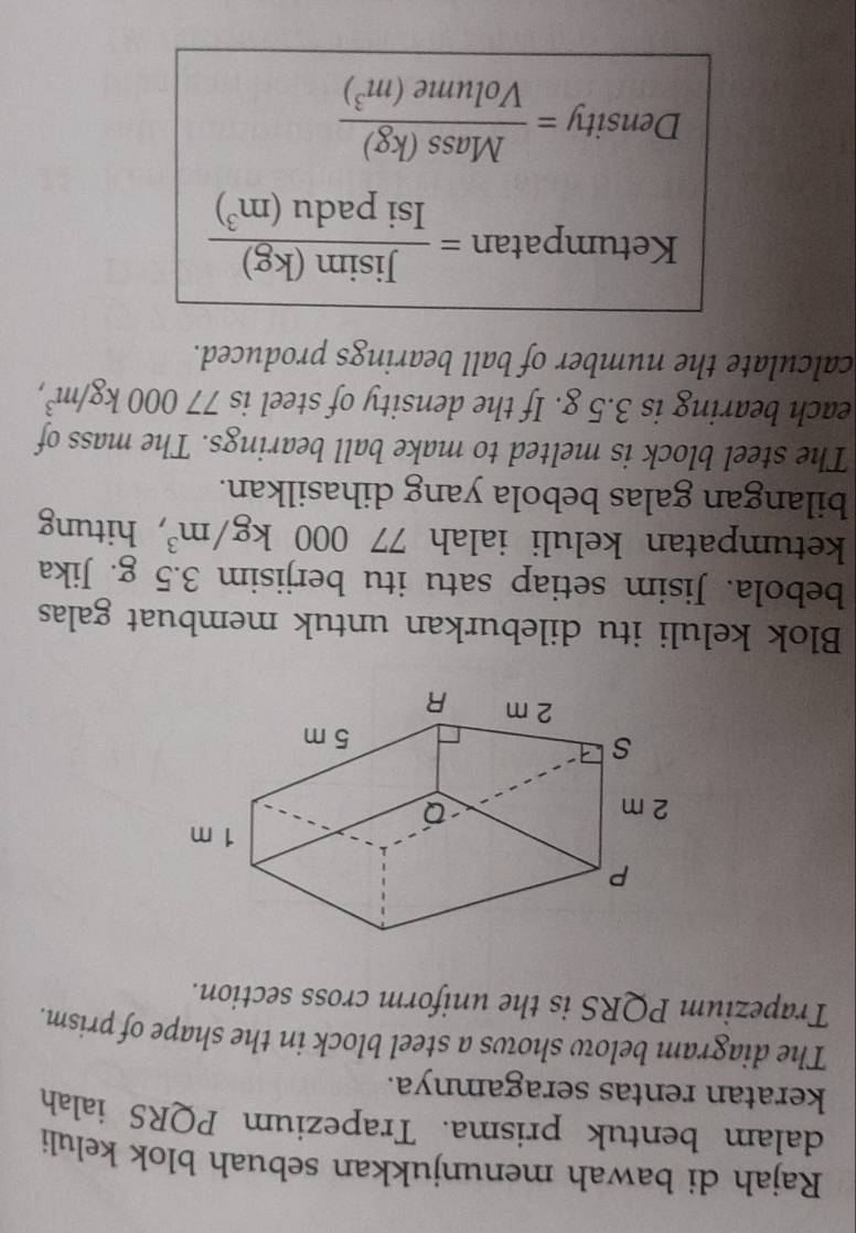 Rajah di bawah menunjukkan sebuah blok keluli 
dalam bentuk prisma. Trapezium PQRS ialah 
keratan rentas seragamnya. 
The diagram below shows a steel block in the shape of prism. 
Trapezium PQRS is the uniform cross section. 
Blok keluli itu dileburkan untuk membuat galas 
bebola. Jisim setiap satu itu berjisim 3.5 g. Jika 
ketumpatan keluli ialah 7 77000kg/m^3 , hitung 
bilangan galas bebola yang dihasilkan. 
The steel block is melted to make ball bearings. The mass of 
each bearing is 3.5 g. If the density of steel is 77000kg/m^3, 
calculate the number of ball bearings produced. 
Ketumpatan = Jisin (kg)/Isipadu(m^3) 
Density = Mass(kg)/Volume(m^3) 