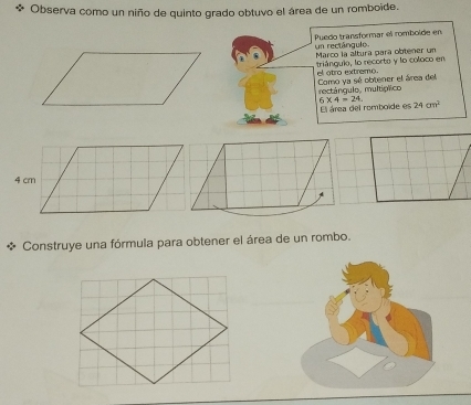 Observa como un niño de quinto grado obtuvo el área de un romboide. 
Puedo transformar el rombolde en 
un rectángulo. Marco la altura para obtener un 
anouia, lo recorte y lo coloco '' 
el otro extremo. Como ya sé obtener el área del 
mtánculo. multíctico
6* 4=24. El área del romboide es 24cm^2
Construye una fórmula para obtener el área de un rombo.