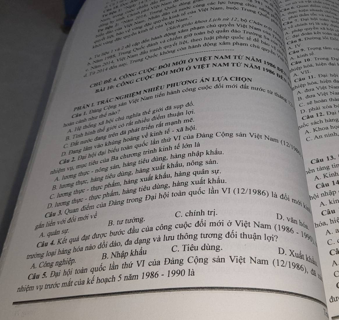 Tư tiệu 1: ''Ngày 14'
n đi C. cơ sở và vật chất sửa cho
e 981 xâm 
Câu 6, Quan điệm của Đân
Nam, trong cuộc chiến đầu  l
A thực hiện nhanh chôn
hng b y sinh, Chính ph Việt Nam di
# liện 2: 'Năm 2014, Trung Quốc dùng gi
viện đảo của Việt Nam, Nhân dân cả nước cùng các lực lượng chức năng phố C. phải thần tốc và táo bạ
Vị về chính trị là xây dựn
Nuyết liệt bào vệ vùng đặc quyền kinh tế của Việt Nam, buộc Trung Quốc phá  Câu 7. Đại hội toán quố
(Sách giáo khoa Lịch sử 12, bộ Chân trời sáng  C. đại đoàn kết toàn th
A. pháp quyền xã hội ch
vhới vùng đặc quyền kinh tế của Việt Nam.'
a. Tư liệu 1 và 2 đề cập đến hành động xâm phạm chủ quyền Việt Nam của Trung Cầu 8. Đường lối Đội
6 Năm 1988, Trung Quốc đánh và chiếm giữ toàn bộ quần đảo Trường Sa của Vệ A. IV
c. Năm 2014, Việt Nam đầu tranh quyết liệt, theo luật pháp quốc tế để bảo vệ chủ Câu 9. Trọng tâm cú
Câu 10. Trong Đạ
d Từ 2014 đến nay, Trung Quốc không còn hành động xâm phạm chủ quyền Việ A. kinh tế.
zhiệp hóá, hiện đại h
chủ đề 4. cônG cUộc đỏi mới ở VIệT NAM Từ năm 1986 đên - A. VII.
Câu 11. Đại hội
Bài 10: CôNG CUộc đỏi mới ở VIệT NAM tử năm 1986 đên n
ghiệp hóa, hiện đạ
A. đưa Việt Nan
phản 1 trác nghiệm nhiều phương án lựa chọn
B. đưa Việt Nar
Cân 1. Đảng Cộng sân Việt Nam tiến hành công cuộc đổi mới đất nước từ tháng 12 C. sẽ hoàn thàn
D. phải xóa bỏ
Câu 12. Đại 
A. Hệ thống xã hội chủ nghĩa thế giới đã sụp đổi
hoàn cành như thể nào?
B. Tình hình thế giới có rất nhiều điểm thuận lợi,
A. Khoa họ
C. Đất nước đang trên đà phát triển rất mạnh mẽ.
C. An ninh,
D. Đang lãm vào khủng hoảng về kinh tế - xã hội.
vhiệm vụ, mục tiêu của Ba chương trình kinh tế lớn là luốc sách hàng
Cầu 2. Đại hội đại biểu toàn quốc lần thứ VI của Đảng Cộng sản Việt Nam (12/1986)
A. lương thực - nông sản, hàng tiêu dùng, hàng nhập khẩu
hền tảng tin
B. lương thực, hàng tiêu dùng, hàng xuất khẩu, nông sản
A. Kinh
C. lương thực - thực phẩm, hàng xuất khẩu, hàng quân sự.
D. lương thực - thực phẩm, hàng tiêu dùng, hàng xuất khẩu. Câu 13.
Câu 14
hội nhập
A. kin
Câu 3. Quan điểm của Đảng trong Đại hội toàn quốc lần VI (12/1986) là đổi mới kinh
gắn liền với đổi mới về
C. chính trị. Câu
B. tư tưởng. D. văn hóa hóa, hiệ
A. quân sự.
A. a
Câu 4. Kết quả đạt được bước đầu của công cuộc đổi mới ở Việt Nam  (1986 - 1990).
trường loại hàng hóa nào dồi dào, đa dạng và lưu thông tương đối thuận lợi?
C.
A. Công nghiệp. B. Nhập khẩu C. Tiêu dùng.
Câ
D. Xuất khẩu
Câu 5. Đại hội toàn quốc lần thứ VI của Đảng Cộng sản Việt Nam (12/1986), đã xã A
nhiệm vụ trước mắt của kế hoạch 5 năm 1986 - 1990 là
C
đư