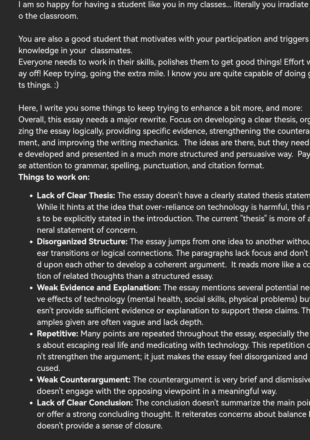 am so happy for having a student like you in my classes... literally you irradiate
o the classroom.
You are also a good student that motivates with your participation and triggers
knowledge in your classmates.
Everyone needs to work in their skills, polishes them to get good things! Effort v
ay off! Keep trying, going the extra mile. I know you are quite capable of doing g
ts things. :)
Here, I write you some things to keep trying to enhance a bit more, and more:
Overall, this essay needs a major rewrite. Focus on developing a clear thesis, org
zing the essay logically, providing specific evidence, strengthening the countera
ment, and improving the writing mechanics. The ideas are there, but they need
e developed and presented in a much more structured and persuasive way. Pay
se attention to grammar, spelling, punctuation, and citation format.
Things to work on:
Lack of Clear Thesis: The essay doesn't have a clearly stated thesis statem
While it hints at the idea that over-reliance on technology is harmful, this r
s to be explicitly stated in the introduction. The current "thesis" is more of a
neral statement of concern.
D Disorganized Structure: The essay jumps from one idea to another withou
ear transitions or logical connections. The paragraphs lack focus and don't
d upon each other to develop a coherent argument. It reads more like a co
tion of related thoughts than a structured essay.
Weak Evidence and Explanation: The essay mentions several potential ne
ve effects of technology (mental health, social skills, physical problems) but
esn't provide sufficient evidence or explanation to support these claims. Th
amples given are often vague and lack depth.
• Repetitive: Many points are repeated throughout the essay, especially the
s about escaping real life and medicating with technology. This repetition c
n't strengthen the argument; it just makes the essay feel disorganized and
cused.
• Weak Counterargument: The counterargument is very brief and dismissive
doesn't engage with the opposing viewpoint in a meaningful way.
Lack of Clear Conclusion: The conclusion doesn't summarize the main poir
or offer a strong concluding thought. It reiterates concerns about balance I
doesn't provide a sense of closure.