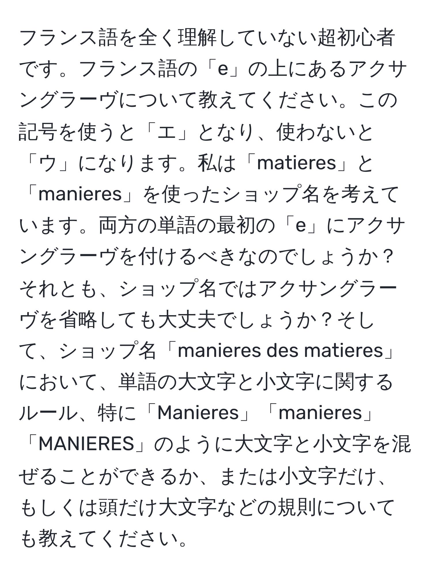 フランス語を全く理解していない超初心者です。フランス語の「e」の上にあるアクサングラーヴについて教えてください。この記号を使うと「エ」となり、使わないと「ウ」になります。私は「matieres」と「manieres」を使ったショップ名を考えています。両方の単語の最初の「e」にアクサングラーヴを付けるべきなのでしょうか？それとも、ショップ名ではアクサングラーヴを省略しても大丈夫でしょうか？そして、ショップ名「manieres des matieres」において、単語の大文字と小文字に関するルール、特に「Manieres」「manieres」「MANIERES」のように大文字と小文字を混ぜることができるか、または小文字だけ、もしくは頭だけ大文字などの規則についても教えてください。