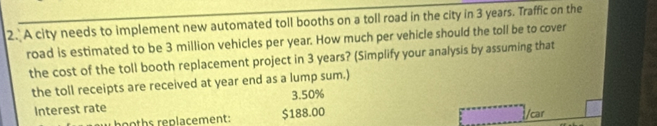 A city needs to implement new automated toll booths on a toll road in the city in 3 years. Traffic on the 
road is estimated to be 3 million vehicles per year. How much per vehicle should the toll be to cover 
the cost of the toll booth replacement project in 3 years? (Simplify your analysis by assuming that 
the toll receipts are received at year end as a lump sum.)
3.50%
Interest rate 
oths replacement: $188.00
car