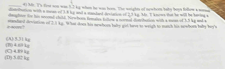 Mr. T's first son was 5.2 kg when he was born. The weights of newborn baby boys follow a normal
distribution with a mean of 3.8 kg and a standard deviation of 2.5 kg. Mr. T knows that he will be having a
daughter for his sccond child. Newborn females follow a normal distribution with a mean of 3.5 kg and a
standard deviation of 2.1 kg. What does his newborn baby girl have to weigh to match his newborn baby boy's
2 -score?
(A) 5.31 kg
(B) 4.69 kg
(C) 4.89 kg
(D) 5.02 kg