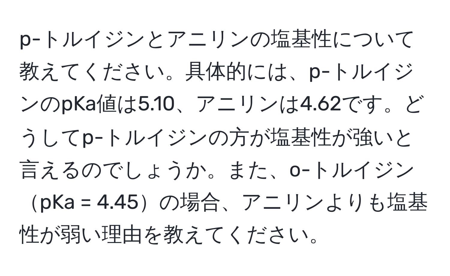 p-トルイジンとアニリンの塩基性について教えてください。具体的には、p-トルイジンのpKa値は5.10、アニリンは4.62です。どうしてp-トルイジンの方が塩基性が強いと言えるのでしょうか。また、o-トルイジンpKa = 4.45の場合、アニリンよりも塩基性が弱い理由を教えてください。