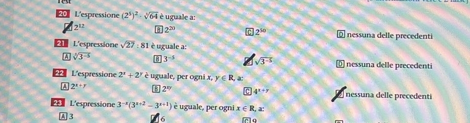 rest
20 L'espressione (2^5)^2· sqrt[3](64) è uguale a:
2^(12)
B 2^(20)
2^(50) Dnessuna delle precedenti
21 L'espressione sqrt(27):81 è uguale a:
A sqrt[3](3^(-5))
B 3^(-5)
sqrt(3^(-5))
D nessuna delle precedenti
22 L'espressione 2^x+2^y è uguale, per ogni x, y∈ R , a:
A 2^(x+y)
C 4^(x+y)
B 2^(xy) nessuna delle precedenti
23 L'espressione 3^(-x)(3^(x+2)-3^(x+1)) è uguale, per ogni x∈ R a:
A 3
6
7o