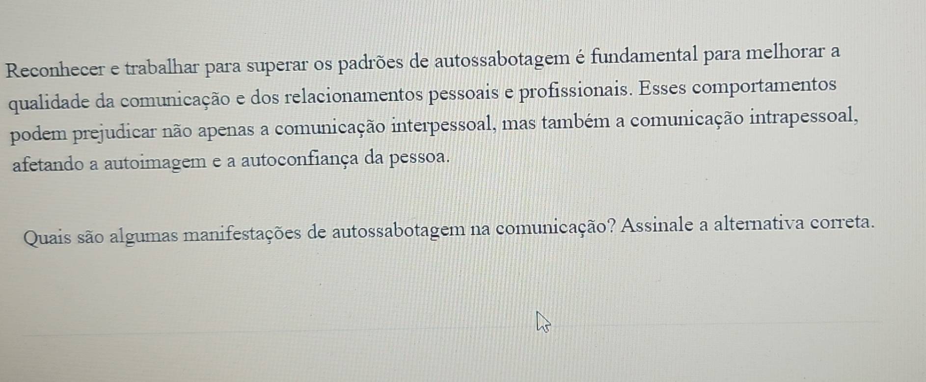 Reconhecer e trabalhar para superar os padrões de autossabotagem é fundamental para melhorar a 
qualidade da comunicação e dos relacionamentos pessoais e profissionais. Esses comportamentos 
podem prejudicar não apenas a comunicação interpessoal, mas também a comunicação intrapessoal, 
afetando a autoimagem e a autoconfiança da pessoa. 
Quais são algumas manifestações de autossabotagem na comunicação? Assinale a alternativa correta.