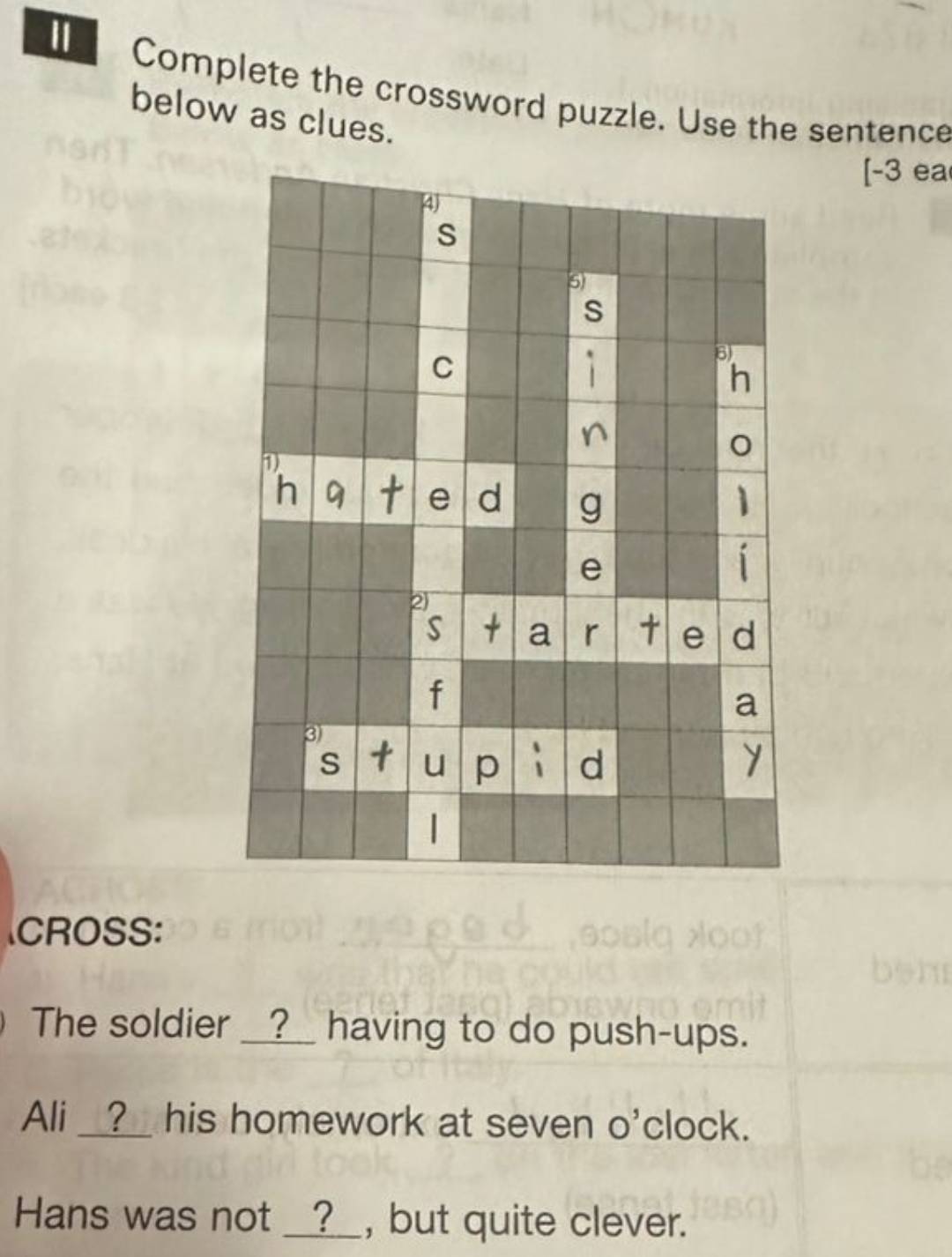 Complete the crossword puzzle. Use the sentence 
below as clues. 
[-3 ea 
CROSS: 
The soldier __?__ having to do push-ups. 
Ali __?_ his homework at seven o'clock. 
Hans was not __?__, but quite clever.