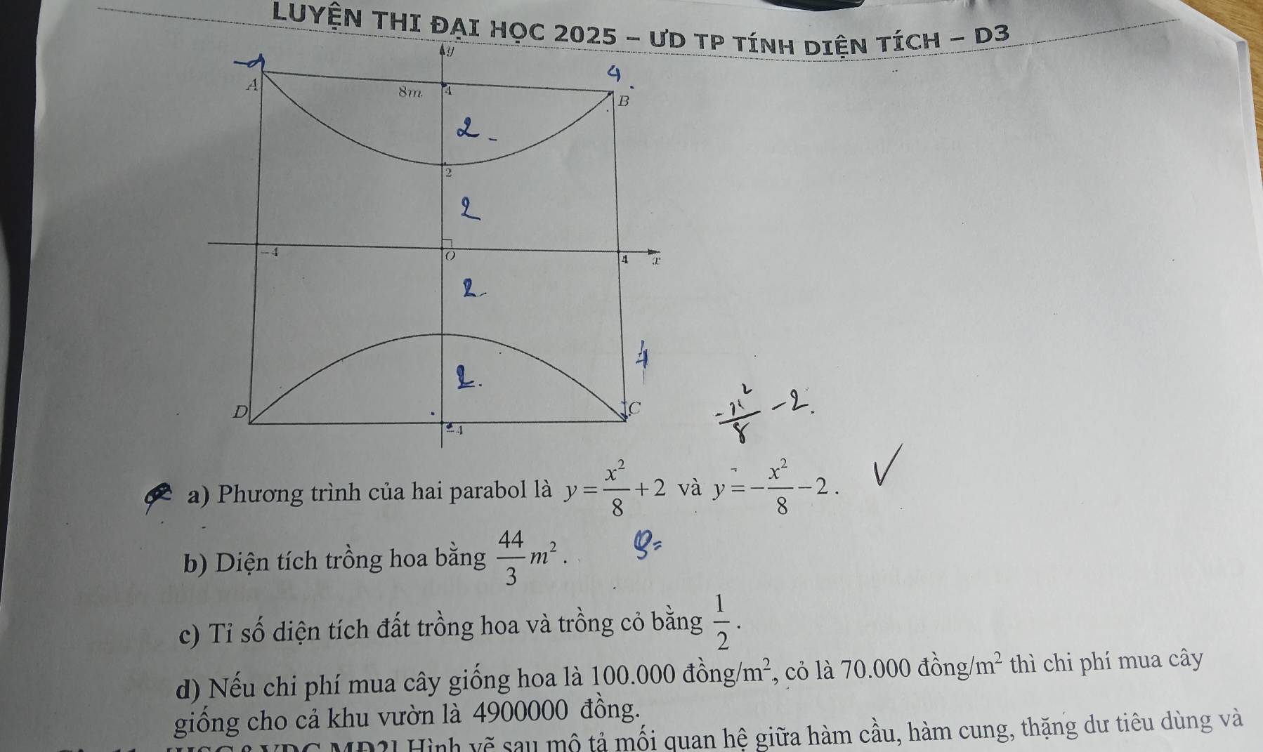 LUYệN THI ĐẠI HọC TP tínH Diện tícH - D3 
a) Phương trình của hai parabol là y= x^2/8 +2 và y=- x^2/8 -2. 
b) Diện tích trồng hoa bằng  44/3 m^2. 
c) Tỉ số diện tích đất trồng hoa và trồng cỏ bằng  1/2 . 
d) Nếu chi phí mua cây giống hoa là 1 00.000dong/m^2 , cỏ là 70.000 đồng/m² thì chi phí mua cây 
giống cho cả khu vườn là 4900000 đồng. 
HĐ2] Hình vẽ sau mộ tả mối quan hệ giữa hàm cầu, hàm cung, thặng dư tiêu dùng và