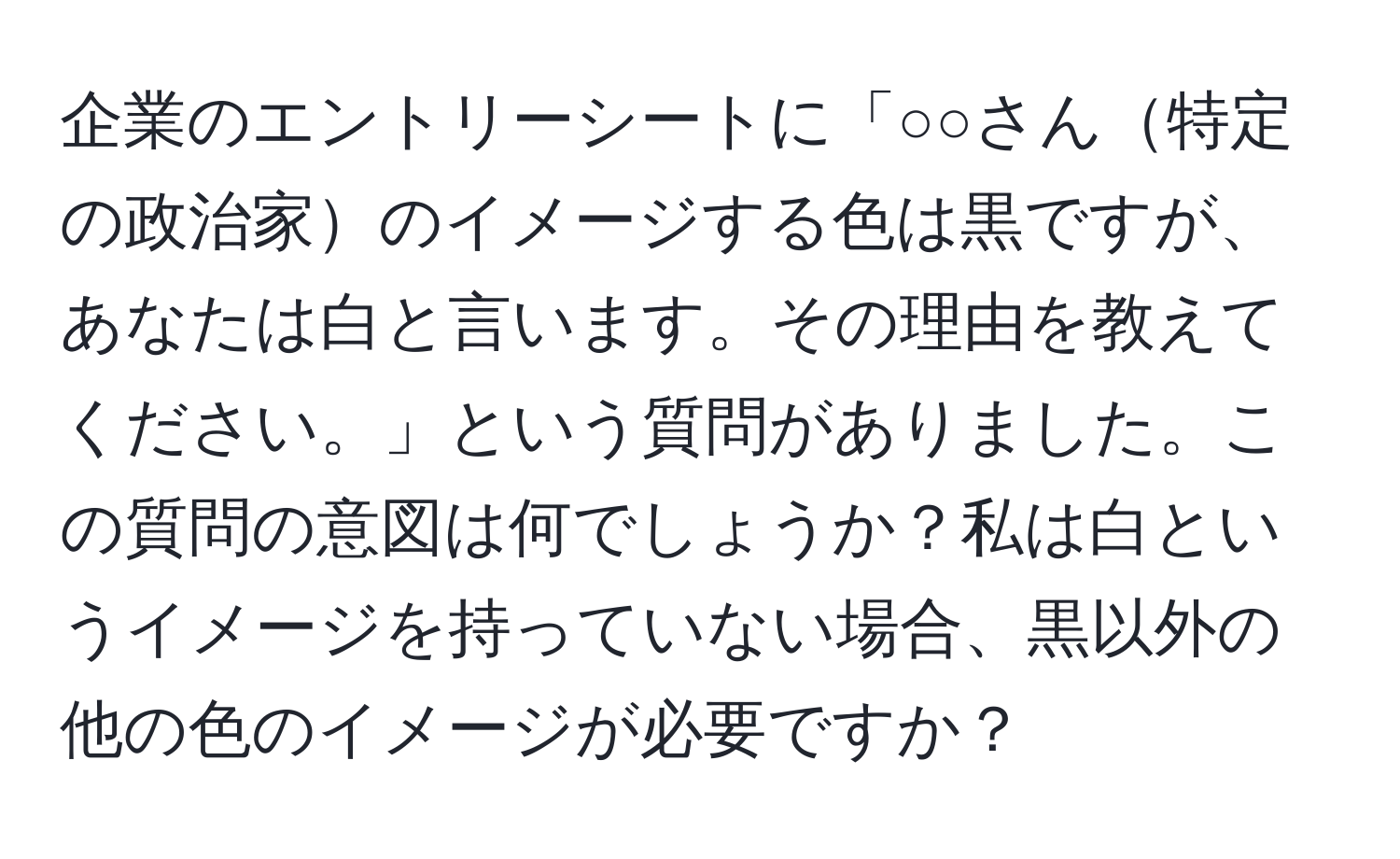 企業のエントリーシートに「○○さん特定の政治家のイメージする色は黒ですが、あなたは白と言います。その理由を教えてください。」という質問がありました。この質問の意図は何でしょうか？私は白というイメージを持っていない場合、黒以外の他の色のイメージが必要ですか？