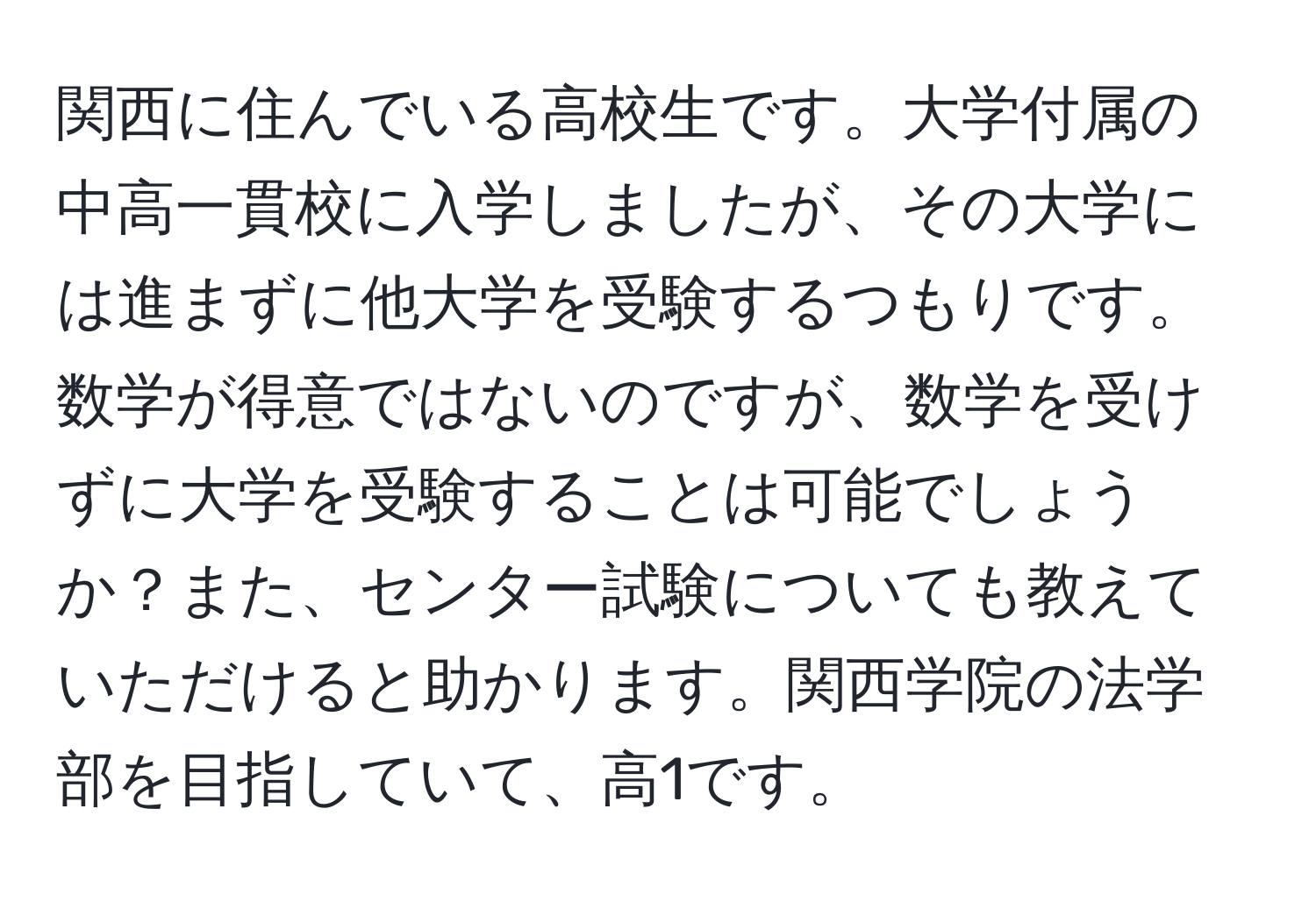 関西に住んでいる高校生です。大学付属の中高一貫校に入学しましたが、その大学には進まずに他大学を受験するつもりです。数学が得意ではないのですが、数学を受けずに大学を受験することは可能でしょうか？また、センター試験についても教えていただけると助かります。関西学院の法学部を目指していて、高1です。