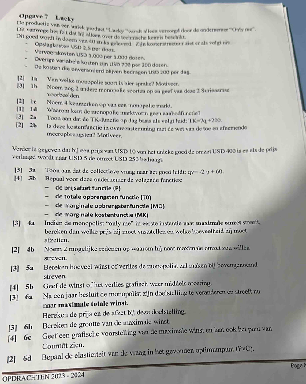 Opgave 7 Lucky
De productie van een unick product ''Lucky ''wordt alleen verzorgd door de ondernemet “Only me'.
Dit vanwege het feit dat hij alleen over de technische kennis beschikt.
Dit goed wordt in dozen van 40 stuks geleverd. Zijn kostenstructuur ziet er als volgt uit:
Opslagkosten USD 2,5 per doos.
Vervoerskosten USD 1.000 per 1.000 dozen.
Overige variabele kosten zijn USD 700 per 200 dozen.
De kosten die onveranderd blijven bedragen USD 200 per dag.
[2] 1a Van welke monopolie soort is hier sprake? Motiveer.
[3] 1b Noem nog 2 andere monopolie soorten op en geef van deze 2 Surinaamse
voorbeelden.
[2] 1e Noem 4 kenmerken op van een monopolie markt.
[1] 1d Waarom kent de monopolie marktvorm geen aanbodfunctie?
[3] 2a Toon aan dat de TK-functie op dag basis als volgt luid: TK=7q+200.
[2] 2b Is deze kostenfunctie in overeenstemming met de wet van de toe en afnemende
meeropbrengsten? Motiveer.
Verder is gegeven dat bij een prijs van USD 10 van het unicke goed de omzet USD 400 is en als de prijs
verlaagd wordt naar USD 5 de omzet USD 250 bedraagt.
[3] 3a Toon aan dat de collectieve vraag naar het goed luidt: qv=-2p+60.
[4] 3b Bepaal voor deze ondernemer de volgende functies:
- de prijsafzet functie (P)
de totale opbrengsten functie (T0)
 de marginale opbrengstenfunctie (MO)
 de marginale kostenfunctie (MK)
[3] 4a Indien de monopolist “only me” in eerste instantie naar maximale omzet streeft,
bereken dan welke prijs hij moet vaststellen en welke hoeveelheid hij moet
afzetten.
[2] 4b Noem 2 mogelijke redenen op waarom hij naar maximale omzet zou willen
streven.
[3] 5a Bereken hoeveel winst of verlies de monopolist zal maken bij bovengenoemd
streven.
[4] 5b Geef de winst of het verlies grafisch weer middels arcering.
[3] 6a Na een jaar besluit de monopolist zijn doelstelling te veranderen en streeft nu
naar maximale totale winst.
Bereken de prijs en de afzet bij deze doelstelling.
[3] 6b Bereken de grootte van de maximale winst.
[4] 6c Geef een grafische voorstelling van de maximale winst en laat ook het punt van
Cournôt zien.
[2] 6d Bepaal de elasticiteit van de vraag in het gevonden optimumpunt (PvC).
Page 8
OPDRACHTEN 2023 - 2024