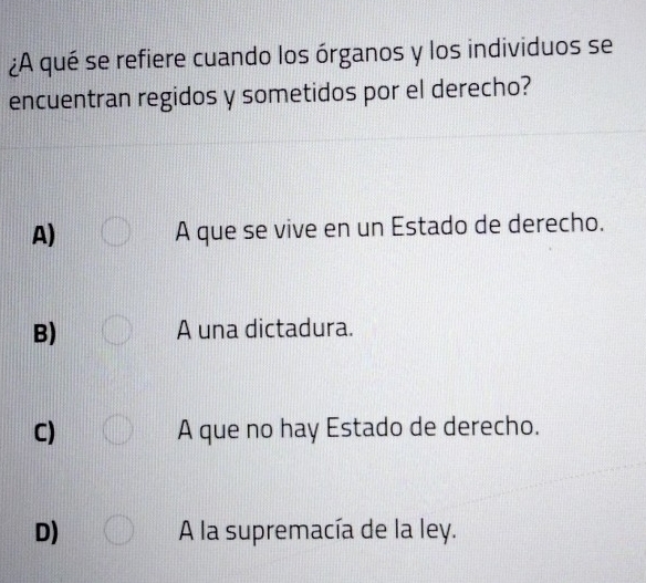 ¿A qué se refiere cuando los órganos y los individuos se
encuentran regidos y sometidos por el derecho?
A) A que se vive en un Estado de derecho.
B) A una dictadura.
C) A que no hay Estado de derecho.
D) A la supremacía de la ley.