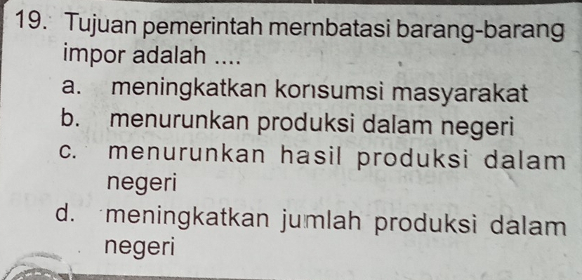 Tujuan pemerintah mernbatasi barang-barang
impor adalah ....
a. meningkatkan konsumsi masyarakat
b. menurunkan produksi dalam negeri
c. menurunkan hasil produksi dalam
negeri
d. meningkatkan jumlah produksi dalam
negeri