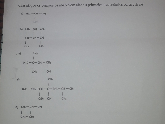 Classifique os compostos abaixo em álcoois primários, secundários ou terciários: 
a H_3C-CH-CH_3
∈tlimits _OH
b) beginarrayr cm&OH&OH&OH&cn 1&1&1 cu-OH&1 1&-OH&Ov_beginarrayr 1
c beginarrayr ons inc-c-on-on. i c-on 1ou_Corendarray 
d) beginarrayr ch_1h_ccleendarray  ^-Cli-ch_[^l_1-ch-CH_1-CH-CH_1 1 CH_3OHendarray 
e) beginarrayr CH_2-CH-OH || CH_2-CH_2endarray