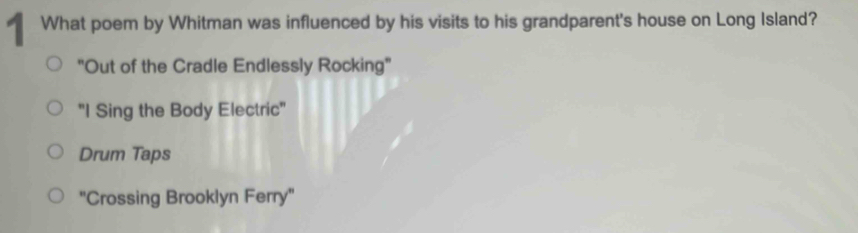 ¶ What poem by Whitman was influenced by his visits to his grandparent's house on Long Island?
"Out of the Cradle Endlessly Rocking"
"I Sing the Body Electric"
Drum Taps
"Crossing Brooklyn Ferry'