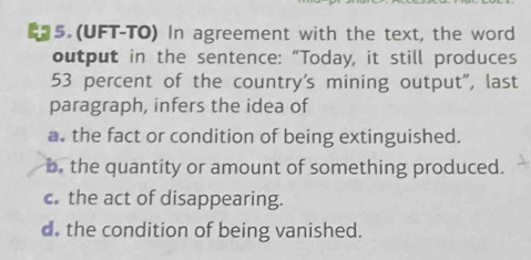 5 (UFT-TO) In agreement with the text, the word
output in the sentence: “Today, it still produces
53 percent of the country's mining output", last
paragraph, infers the idea of
a. the fact or condition of being extinguished.
b. the quantity or amount of something produced.
c the act of disappearing.
d. the condition of being vanished.