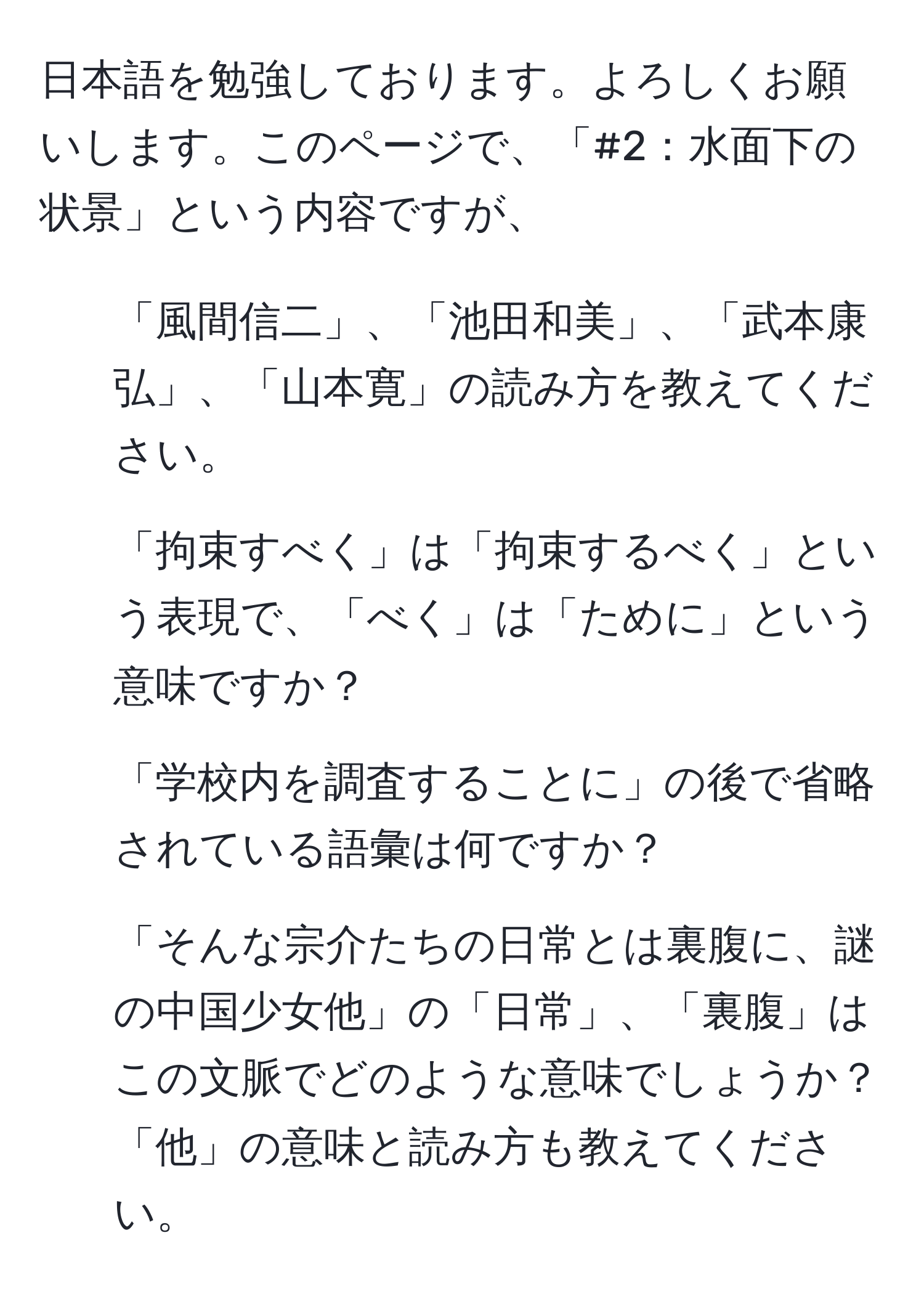 日本語を勉強しております。よろしくお願いします。このページで、「#2：水面下の状景」という内容ですが、  
1. 「風間信二」、「池田和美」、「武本康弘」、「山本寛」の読み方を教えてください。  
2. 「拘束すべく」は「拘束するべく」という表現で、「べく」は「ために」という意味ですか？  
3. 「学校内を調査することに」の後で省略されている語彙は何ですか？  
4. 「そんな宗介たちの日常とは裏腹に、謎の中国少女他」の「日常」、「裏腹」はこの文脈でどのような意味でしょうか？「他」の意味と読み方も教えてください。