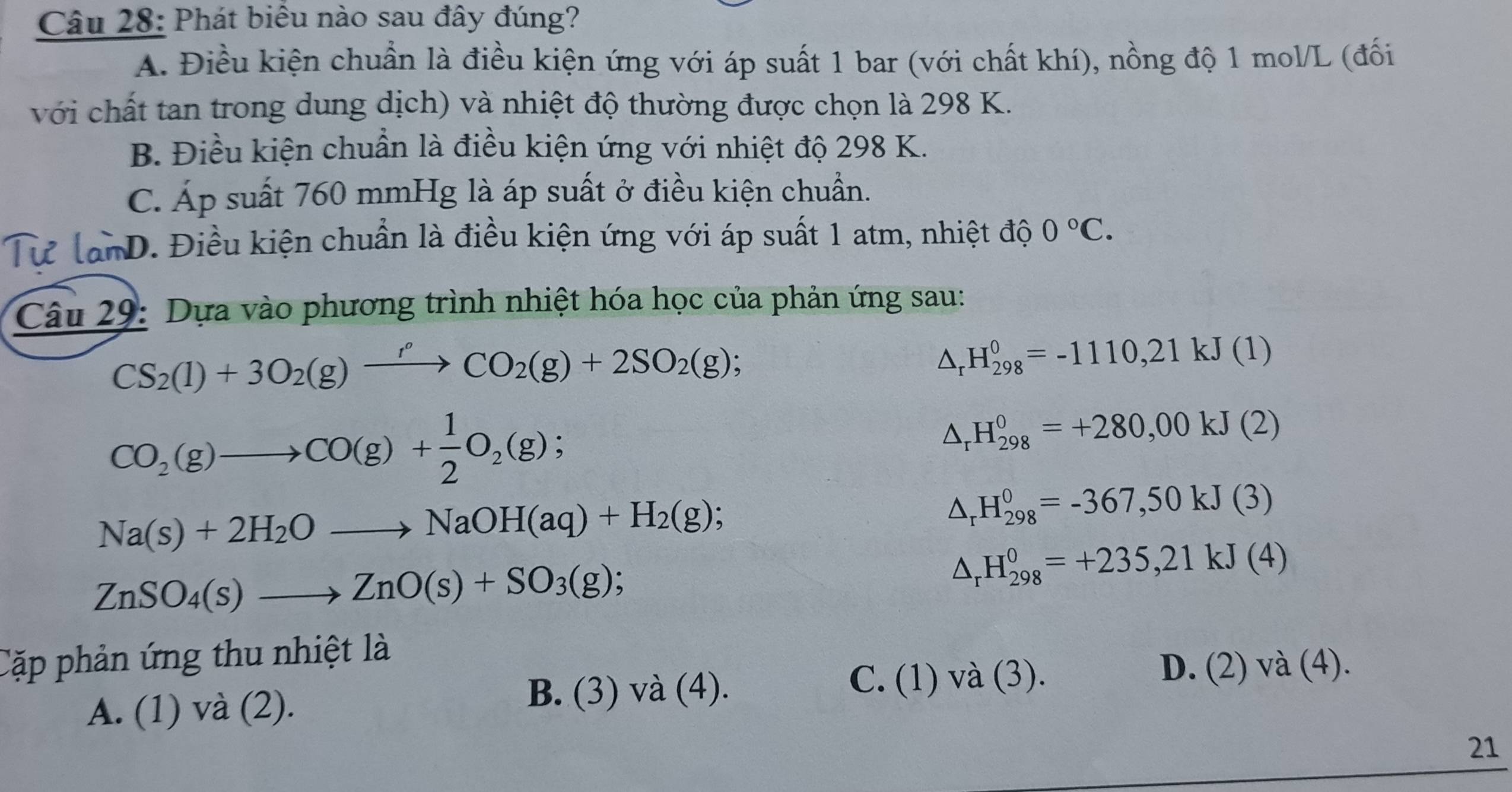 Phát biểu nào sau đây đúng?
A. Điều kiện chuẩn là điều kiện ứng với áp suất 1 bar (với chất khí), nồng độ 1 mol/L (đối
với chất tan trong dung dịch) và nhiệt độ thường được chọn là 298 K.
B. Điều kiện chuẩn là điều kiện ứng với nhiệt độ 298 K.
C. Áp suất 760 mmHg là áp suất ở điều kiện chuẩn.
Tư lanD. Điều kiện chuẩn là điều kiện ứng với áp suất 1 atm, nhiệt độ 0°C. 
Câu 29: Dựa vào phương trình nhiệt hóa học của phản ứng sau:
CS_2(l)+3O_2(g)xrightarrow r°CO_2(g)+2SO_2(g);
△ _r H_(298)^0=-1110, 21kJ(1)
CO_2(g)to CO(g)+ 1/2 O_2(g);
△ _rH_(298)^0=+280,00kJ(2)
Na(s)+2H_2Oto NaOH(aq)+H_2(g);
△ _rH_(298)^0=-367,50kJ(3)
ZnSO_4(s)to ZnO(s)+SO_3(g);
△ _rH_(298)^0=+235,21kJ(4)
Cặp phản ứng thu nhiệt là
D.
A. (1) và (2).
B. (3) và (4). C. (1) và (3). (2)va(4). 
21