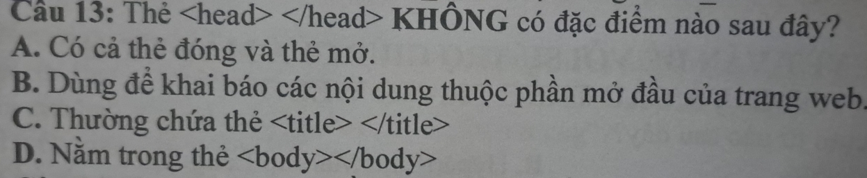 Thẻ cad> KHÔNG có đặc điểm nào sau đây?
A. Có cả thẻ đóng và thẻ mở.
B. Dùng để khai báo các nội dung thuộc phần mở đầu của trang web.
C. Thường chứa thẻ
D. Nằm trong thẻ