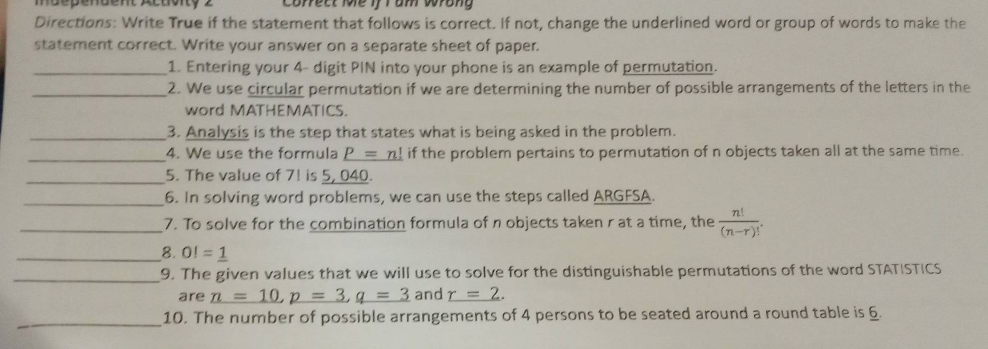 maépendent Actoity 2 Correct Me if I am wrong 
Directions: Write True if the statement that follows is correct. If not, change the underlined word or group of words to make the 
statement correct. Write your answer on a separate sheet of paper. 
_1. Entering your 4 - digit PIN into your phone is an example of permutation. 
_2. We use circular permutation if we are determining the number of possible arrangements of the letters in the 
word MATHEMATICS. 
_3. Analysis is the step that states what is being asked in the problem. 
_4. We use the formula _ P=n! if the problem pertains to permutation of n objects taken all at the same time. 
_5. The value of 7! is 5, 040. 
_6. In solving word problems, we can use the steps called ARGFSA. 
_7. To solve for the combination formula of n objects taken r at a time, the  n!/(n-r)! . 
_8. OI=_ 1
_9. The given values that we will use to solve for the distinguishable permutations of the word STATISTICS 
are _ n=10, p=3, q=3 and _ r=2. 
_10. The number of possible arrangements of 4 persons to be seated around a round table is 6.