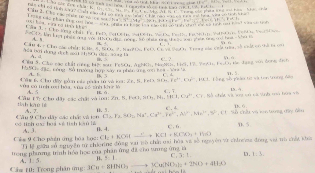 hoa, vừa có tỉnh khứ: SOH trung gian (Fe^(2+),SO_2, FeO, Fe₃O₄,
1. Cho các đơn chất:
uyện tổ có tỉnh oxi hóa 1 nguyên tổ có tỉnh khử (11C) H , cC k_k=(-1,2)
nào chỉ có tính khứ? Chất K,O_2,Cl_2,N_2,F_2,Fe,Cu,Mg,Al,S,C 5, C. Trong các phân ứng oxi hòa - khử, chất
Cầu 2. Cho các phân tử và ion sau: Na^+,S^(2-),Mg^(2+),SO_2,NO_2,NO_2,Fe^(3+),FeO,HCl,FeCl_3
s ó tính oxi hóa, vừa có tính khứ?
Trong các phản ứng oxi hỏa - khử
? vữa có tính
oxi hóa, vừa có tính khử?
Câu 3. : Cho từng chất: Fe, FeO, FeO,Fe(OH)_2,Fe(OH)_3,Fe_3O_4,Fe_2O_3,Fe(NO_3)_2
,Fe(NO_3)_3,FeSO_4,Fe_2(SO_4)_3,
F CO_3 lần lượt phân ứng với HNO_3d(ic s, nóng. Số phản ứng thuộc loại phản ứng oxi hoa khirIh
A. 8.
B. 5. C. 7.
D. 6.
Câu 4. : Cho các chất: KBr,S,SiO_2,P,Na_3PO_4 FeO , Cu và Fe_2O_3. Trong các chất trên, số chất có thể bị oxi
hóa bởi dung dịch axit H_2SO_4 dặc, nóng là
A. 4. B. 5. C. 7. D. 6.
Cầu 5. Cho các chất riêng biệt sau: FeSO_4,AgNO_3 .Na_2SO_4.H_2S. ,HI,Fe_3O_4,Fe_2O_3 tác dụng với dung dịch
H_2SO_4dac c, nóng. Số trường hợp xây ra phán ứng oxi hoá - khữ là
A. 6. B. 3. C. 4. D.5.
Câu 6. Cho dãy gồm các phân tử và ion: Zn,S,FeO,SO_2,Fe^(2+),Cu^(2+) HCl.  Tổng số phân tử và ion trong dãy
vừa có tính oxi hóa, vừa có tính khử là D. 4.
A. 5. B. 6. C. 7.
Câu 17: Cho dãy các chất và ion: Zn,S,FeO,SO_2,N_2,HCl,Cu^(2+) , CF. Số chất và ion có cả tính oxi hóa và
tính khử là D. 6.
A. 7. B. 5. C. 4.
Câu 9 Cho dãy các chất và ion: Cl_2,F_2,SO_2,Na^+,Ca^(2+),Fe^(2+),Al^(3+),Mn^(2+),S^(2-),Cl^- Số chất và ion trong dãy đều
có tính oxi hoá và tính khử là
A. 3. B. 4. C. 6 D. 5.
Câu 9 Cho phản ứng hóa học: Cl_2+KOHxrightarrow ]^circ KCl+KClO_3+H_2O
Tỉ lệ giữa số nguyên tử chlorine đóng vai trò chất oxi hóa và số nguyên tử chlorine đóng vai trò chất khử
trong phương trình hóa học của phản ứng đã cho tương ứng là
A. 1:5. B. 5:1. C. 3:1.
D. 1:3.
Câu 10: Trong phản ứng: 3Cu+8HNO_3to 3Cu(NO_3)_2+2NO+4H_2O